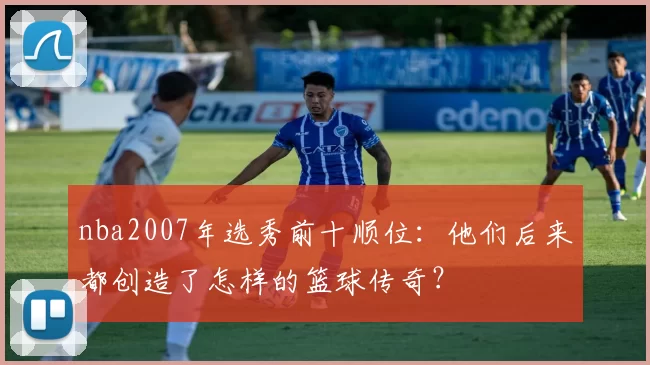 nba2007年选秀前十顺位：他们后来都创造了怎样的篮球传奇？