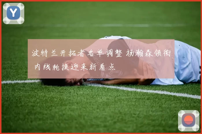 波特兰开拓者名单调整 杨瀚森领衔 内线轮换迎来新看点