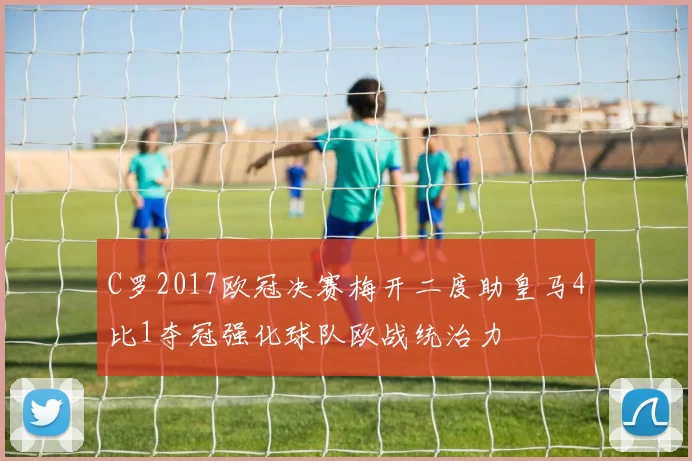 C罗2017欧冠决赛梅开二度助皇马4比1夺冠强化球队欧战统治力