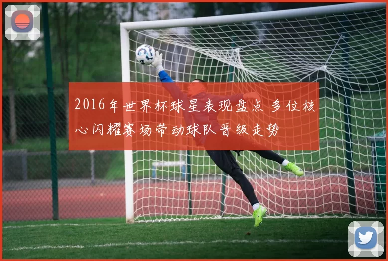 2016年世界杯球星表现盘点 多位核心闪耀赛场带动球队晋级走势