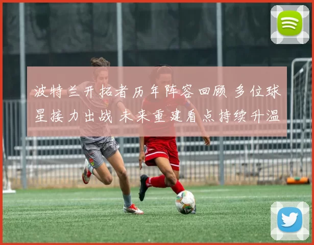 波特兰开拓者历年阵容回顾 多位球星接力出战 未来重建看点持续升温