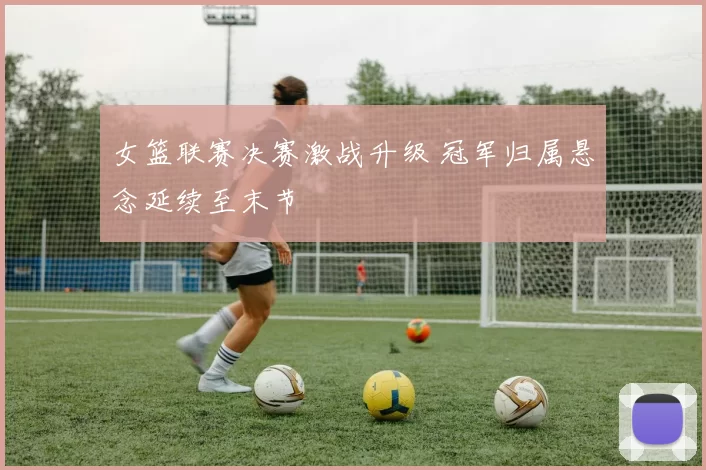 女篮联赛决赛激战升级 冠军归属悬念延续至末节