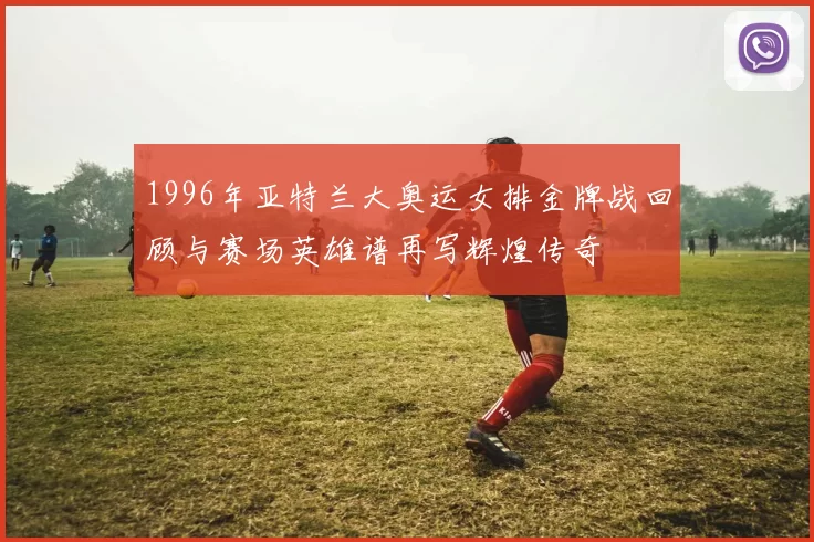 1996年亚特兰大奥运女排金牌战回顾与赛场英雄谱再写辉煌传奇