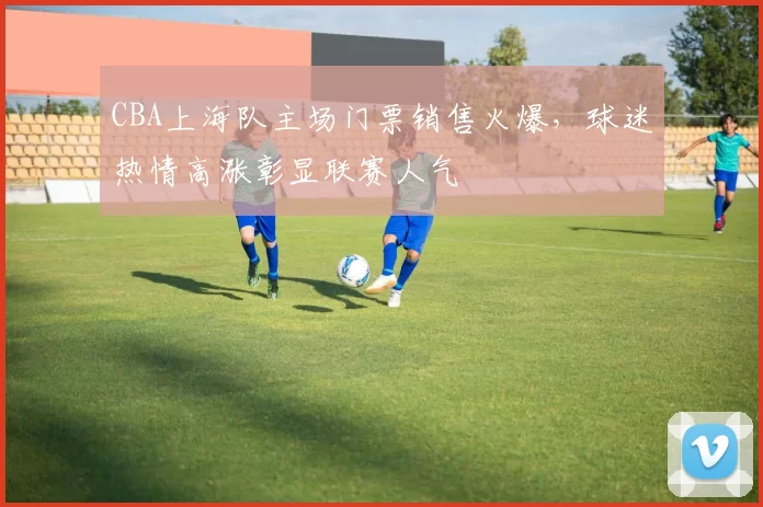 CBA上海队主场门票销售火爆，球迷热情高涨彰显联赛人气