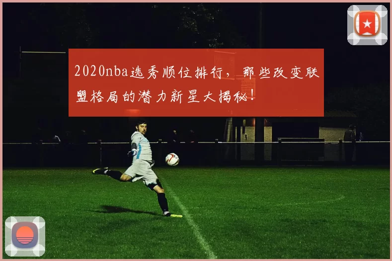 2020nba选秀顺位排行,那些改变联盟格局的潜力新星大揭秘!