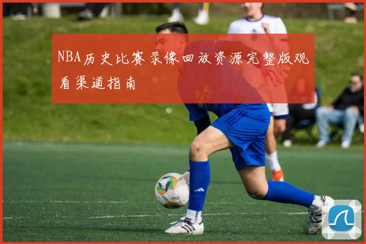NBA历史比赛录像回放资源完整版观看渠道指南