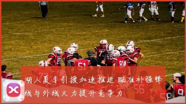 湖人夏季引援加速推进 瞄准补强锋线与外线火力提升竞争力