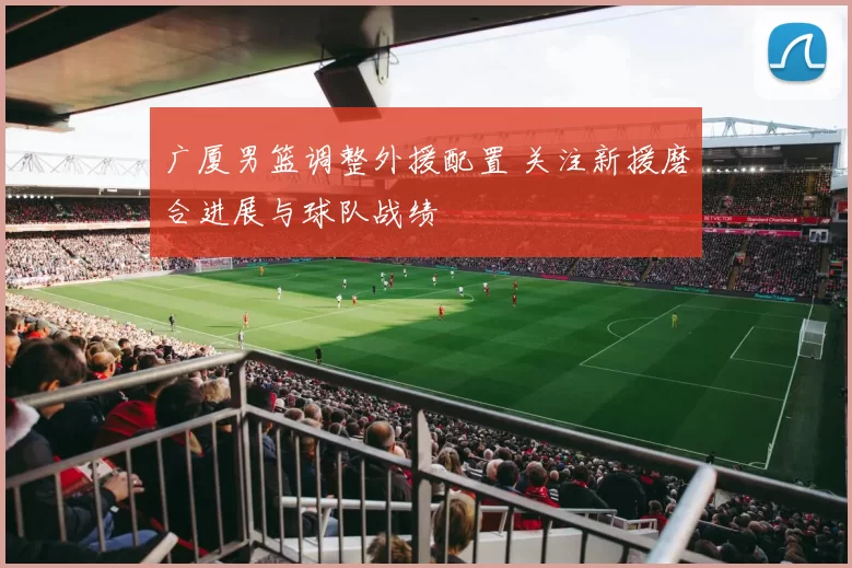 广厦男篮调整外援配置 关注新援磨合进展与球队战绩