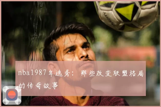 nba1987年选秀:那些改变联盟格局的传奇故事