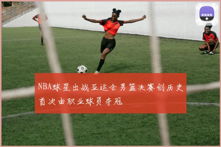 NBA球星出战亚运会男篮决赛创历史首次由职业球员夺冠