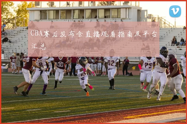 CBA赛后发布会直播观看指南及平台汇总