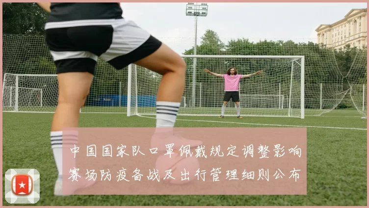 中国国家队口罩佩戴规定调整影响赛场防疫备战及出行管理细则公布