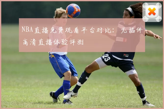 NBA直播免费观看平台对比：无插件高清直播体验评测