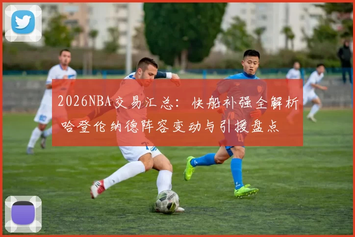 2026NBA交易汇总：快船补强全解析 哈登伦纳德阵容变动与引援盘点