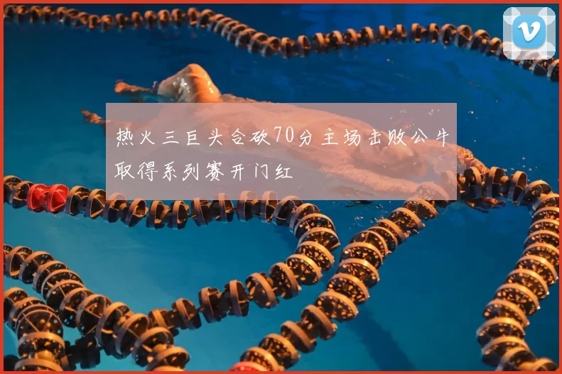 热火三巨头合砍70分主场击败公牛取得系列赛开门红