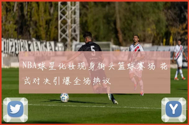 NBA球星化妆现身街头篮球赛场 花式对决引爆全场热议