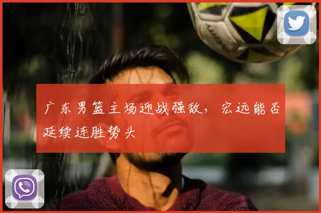 广东男篮主场迎战强敌，宏远能否延续连胜势头