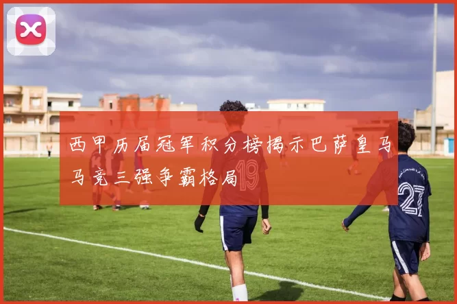 西甲历届冠军积分榜揭示巴萨皇马马竞三强争霸格局