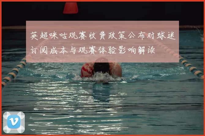 英超咪咕观赛收费政策公布对球迷订阅成本与观赛体验影响解读