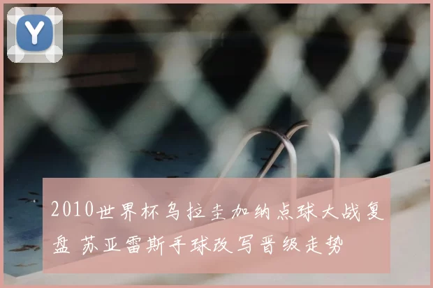 2010世界杯乌拉圭加纳点球大战复盘 苏亚雷斯手球改写晋级走势