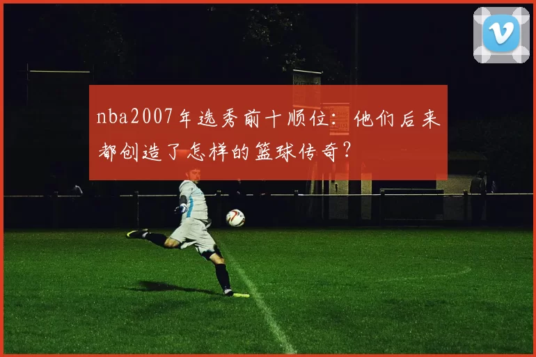 nba2007年选秀前十顺位：他们后来都创造了怎样的篮球传奇？