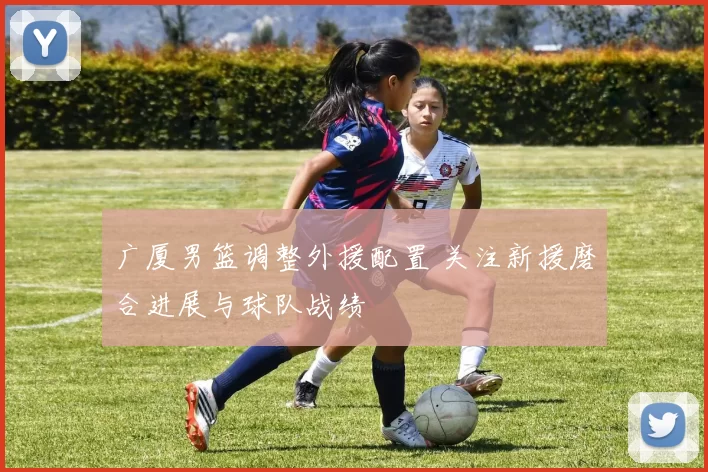 广厦男篮调整外援配置 关注新援磨合进展与球队战绩