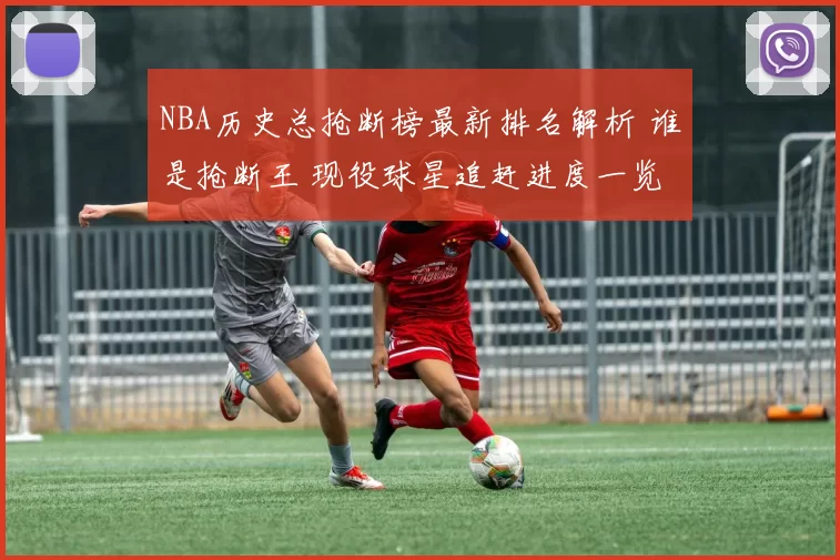 NBA历史总抢断榜最新排名解析 谁是抢断王 现役球星追赶进度一览