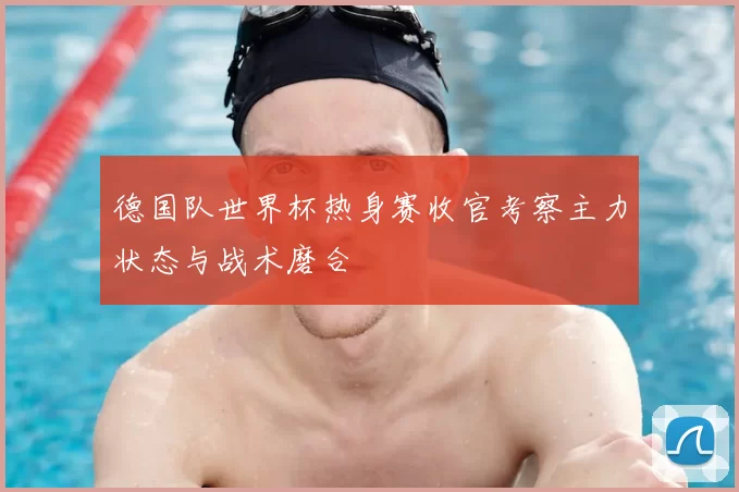 德国队世界杯热身赛收官考察主力状态与战术磨合