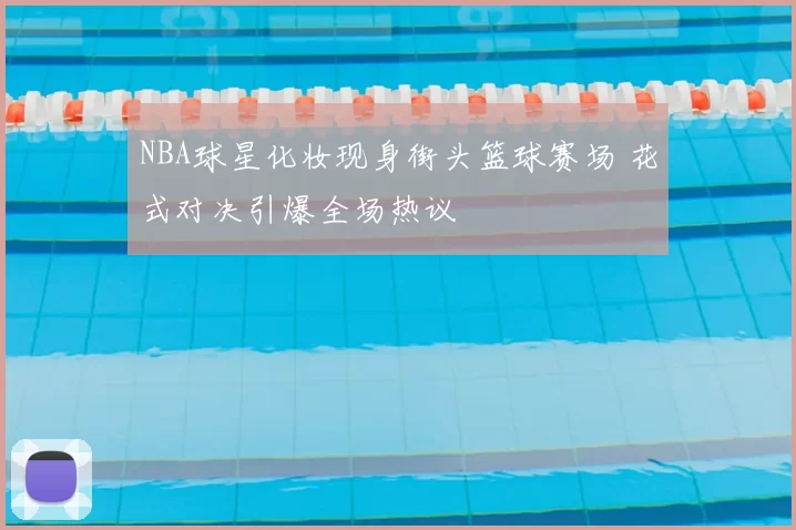 NBA球星化妆现身街头篮球赛场 花式对决引爆全场热议