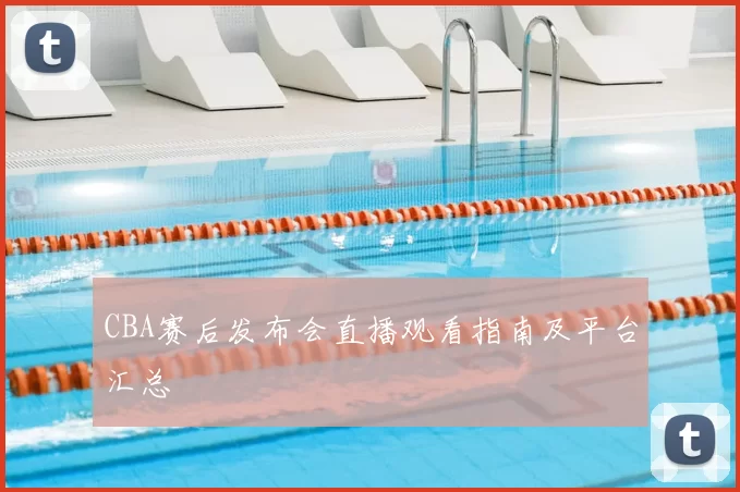 CBA赛后发布会直播观看指南及平台汇总
