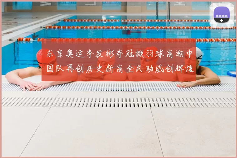 东京奥运李发彬夺冠掀羽球高潮中国队再创历史新高全民助威创辉煌