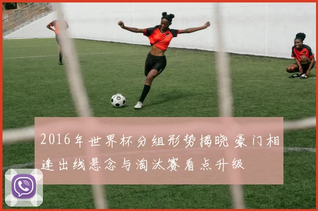 2016年世界杯分组形势揭晓 豪门相逢出线悬念与淘汰赛看点升级