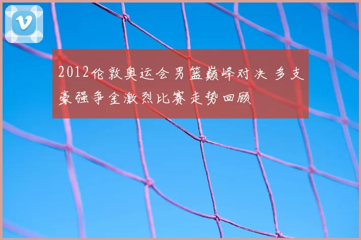 2012伦敦奥运会男篮巅峰对决 多支豪强争金激烈比赛走势回顾