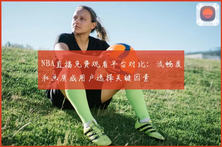 NBA直播免费观看平台对比：流畅度和画质成用户选择关键因素