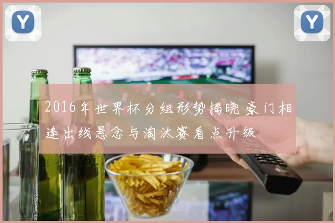 2016年世界杯分组形势揭晓 豪门相逢出线悬念与淘汰赛看点升级
