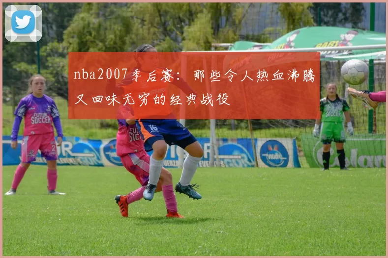 nba2007季后赛：那些令人热血沸腾又回味无穷的经典战役