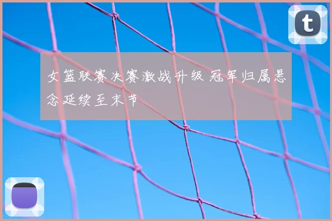 女篮联赛决赛激战升级 冠军归属悬念延续至末节