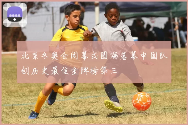 北京冬奥会闭幕式圆满落幕中国队创历史最佳金牌榜第三