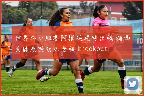 世界杯小组赛阿根廷逆转出线 梅西关键表现助队晋级 knockout