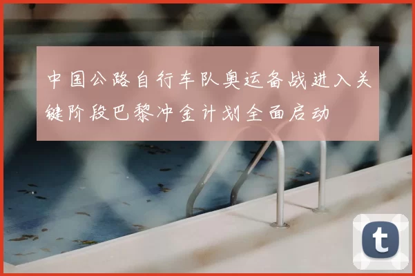 中国公路自行车队奥运备战进入关键阶段巴黎冲金计划全面启动
