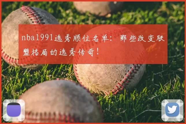 nba1991选秀顺位名单：那些改变联盟格局的选秀传奇！