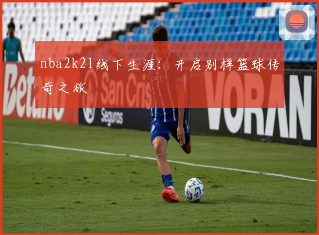 nba2k21线下生涯：开启别样篮球传奇之旅