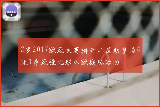 C罗2017欧冠决赛梅开二度助皇马4比1夺冠强化球队欧战统治力
