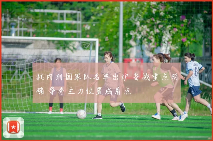 托内利国家队名单出炉 备战重点明确 争夺主力位置成看点