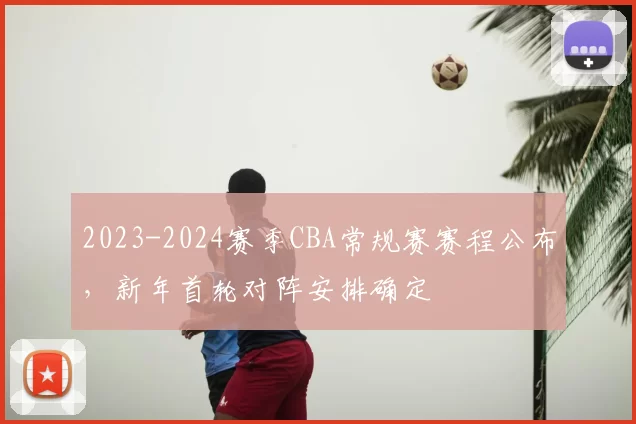 2023-2024赛季CBA常规赛赛程公布，新年首轮对阵安排确定