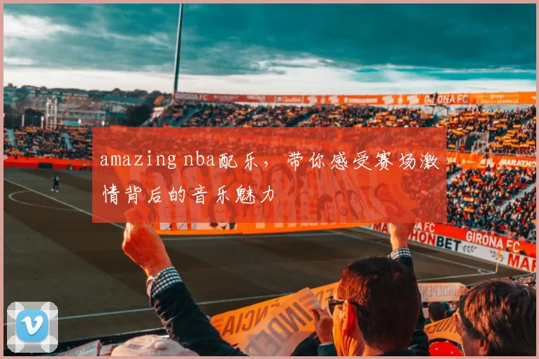 amazing nba配乐，带你感受赛场激情背后的音乐魅力