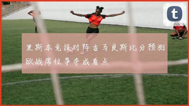 里斯本竞技对阵吉马良斯比分预测欧战席位争夺成看点