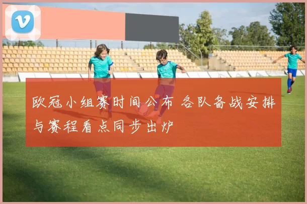 欧冠小组赛时间公布 各队备战安排与赛程看点同步出炉