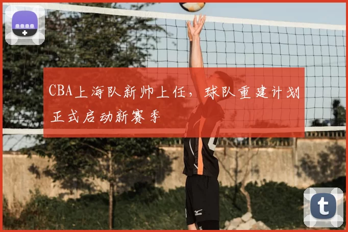 CBA上海队新帅上任，球队重建计划正式启动新赛季