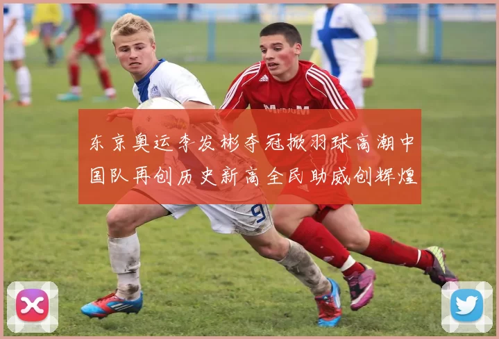 东京奥运李发彬夺冠掀羽球高潮中国队再创历史新高全民助威创辉煌